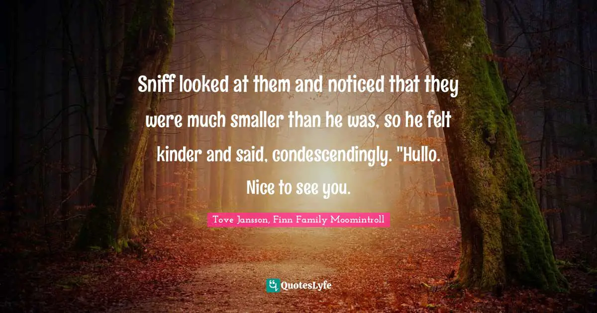 Sniff looked at them and noticed that they were much smaller than he was, so he felt kinder and said, condescendingly. "Hullo. Nice to see you.