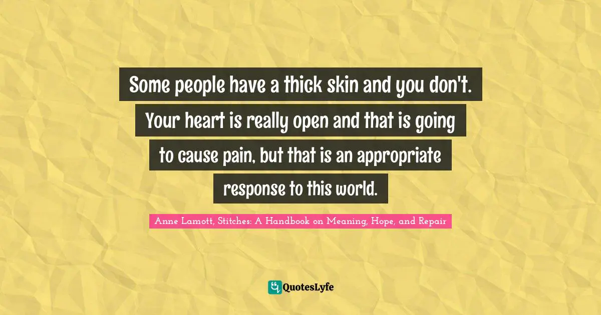 Some people have a thick skin and you don't. Your heart is really open and that is going to cause pain, but that is an appropriate response to this world.