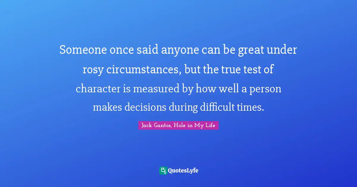 Someone once said anyone can be great under rosy circumstances, but the true test of character is measured by how well a person makes decisions during difficult times.