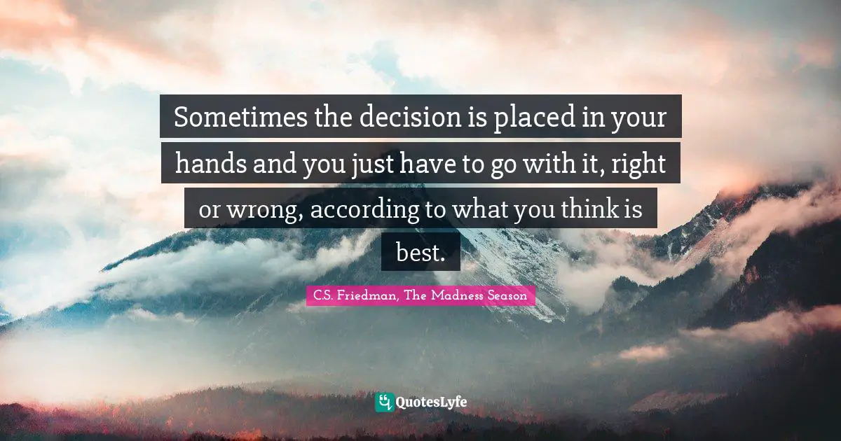 Sometimes the decision is placed in your hands and you just have to go with it, right or wrong, according to what you think is best.