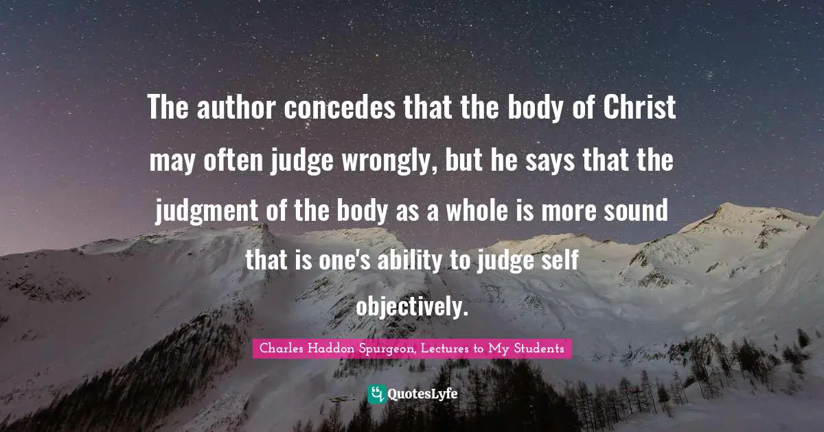 Charles Haddon Spurgeon, Lectures To My Students Quotes: "The author concedes that the body of Christ may often judge wrongly, but he says that the judgment of the body as a whole is more sound that is one's ability to judge self objectively."