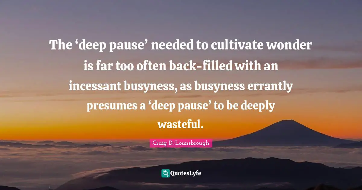 The ‘deep pause’ needed to cultivate wonder is far too often back-filled with an incessant busyness, as busyness errantly presumes a ‘deep pause’ to be deeply wasteful.
