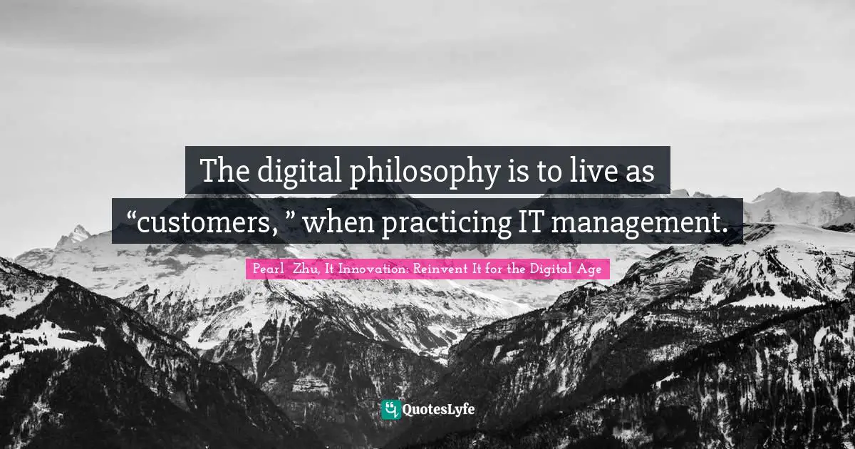 Pearl  Zhu, It Innovation: Reinvent It For The Digital Age Quotes: "The digital philosophy is to live as “customers, ” when practicing IT management."