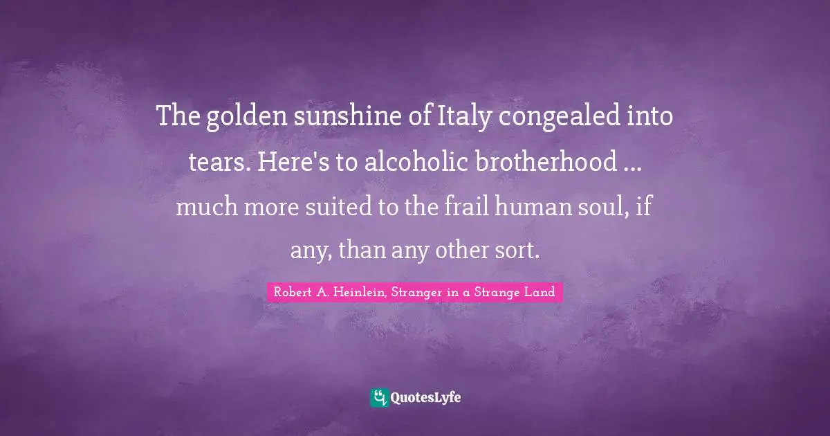 Robert A. Heinlein, Stranger in a Strange Land Quotes: The golden sunshine of Italy congealed into tears. Here's to alcoholic brotherhood ... much more suited to the frail human soul, if any, than any other sort.