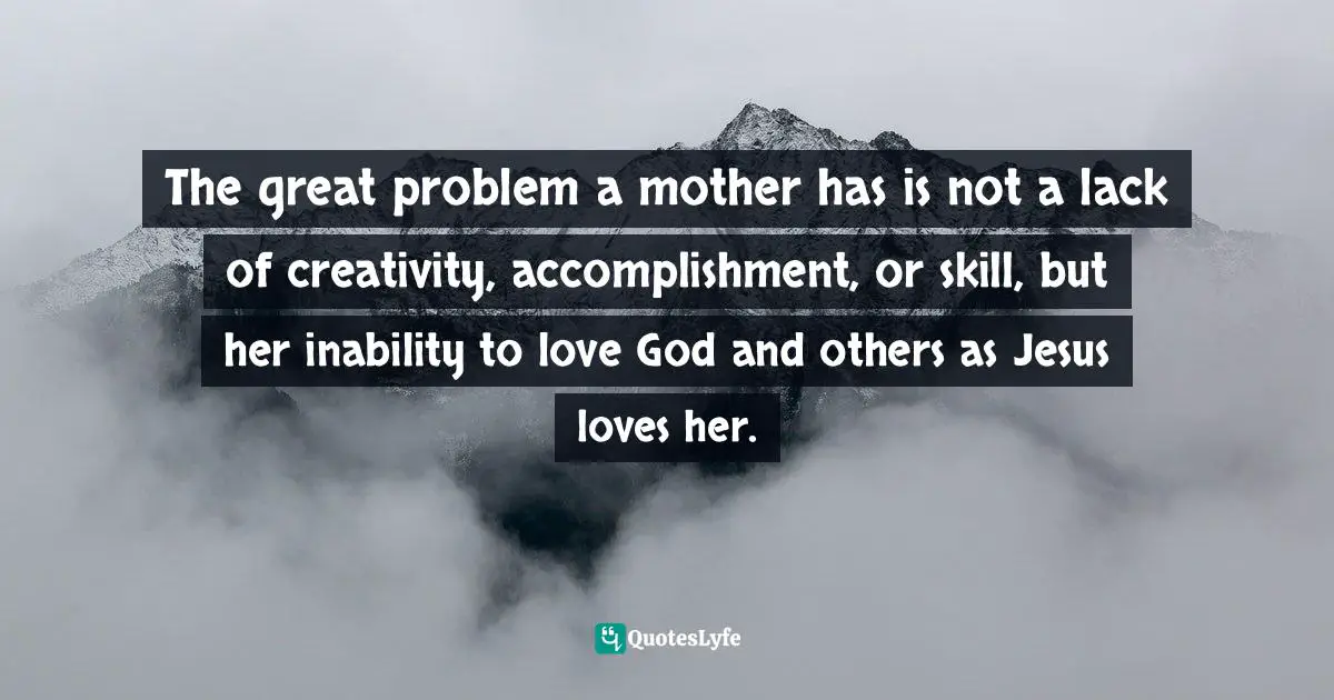 The great problem a mother has is not a lack of creativity, accomplishment, or skill, but her inability to love God and others as Jesus loves her.
