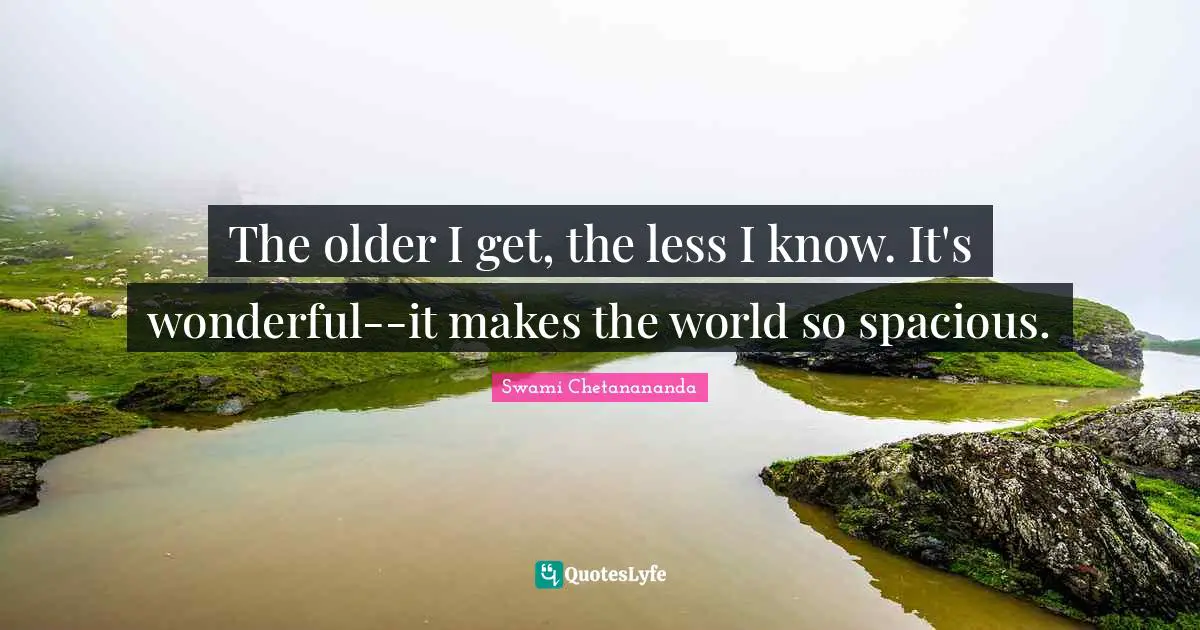 The older I get, the less I know. It's wonderful--it makes the world so spacious.