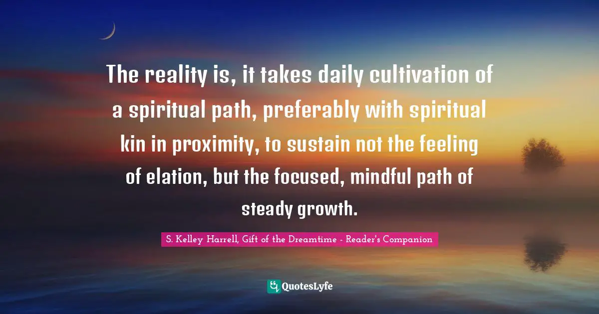 Spiritual Path Quotes: "The reality is, it takes daily cultivation of a spiritual path, preferably with spiritual kin in proximity, to sustain not the feeling of elation, but the focused, mindful path of steady growth."