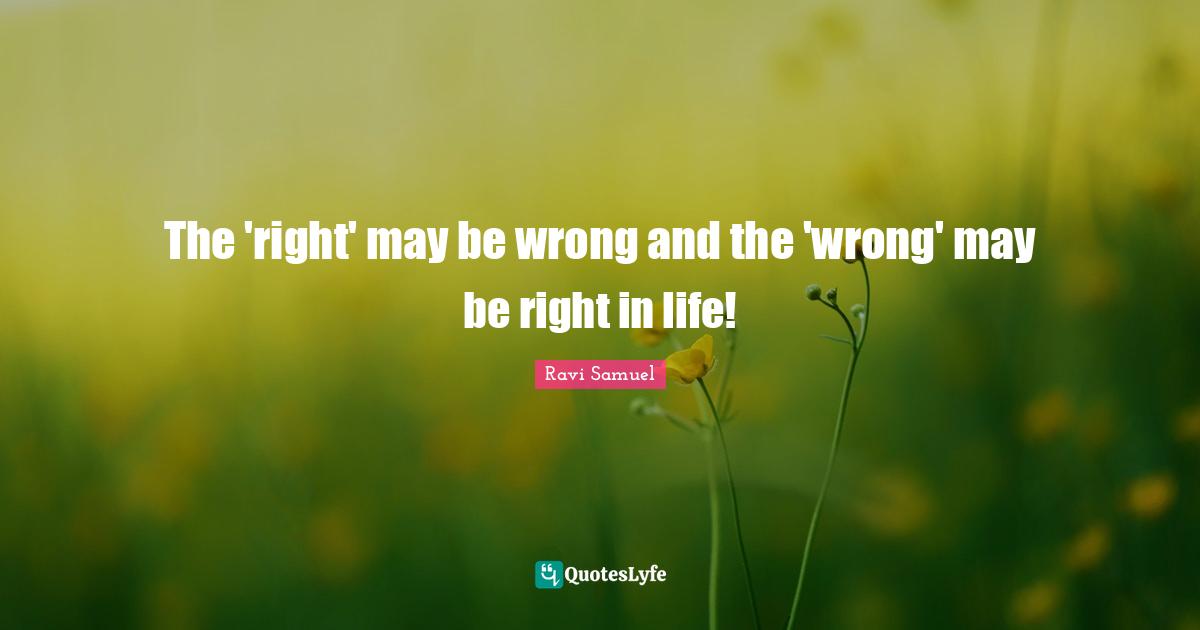 The 'right' may be wrong and the 'wrong' may be right in life!