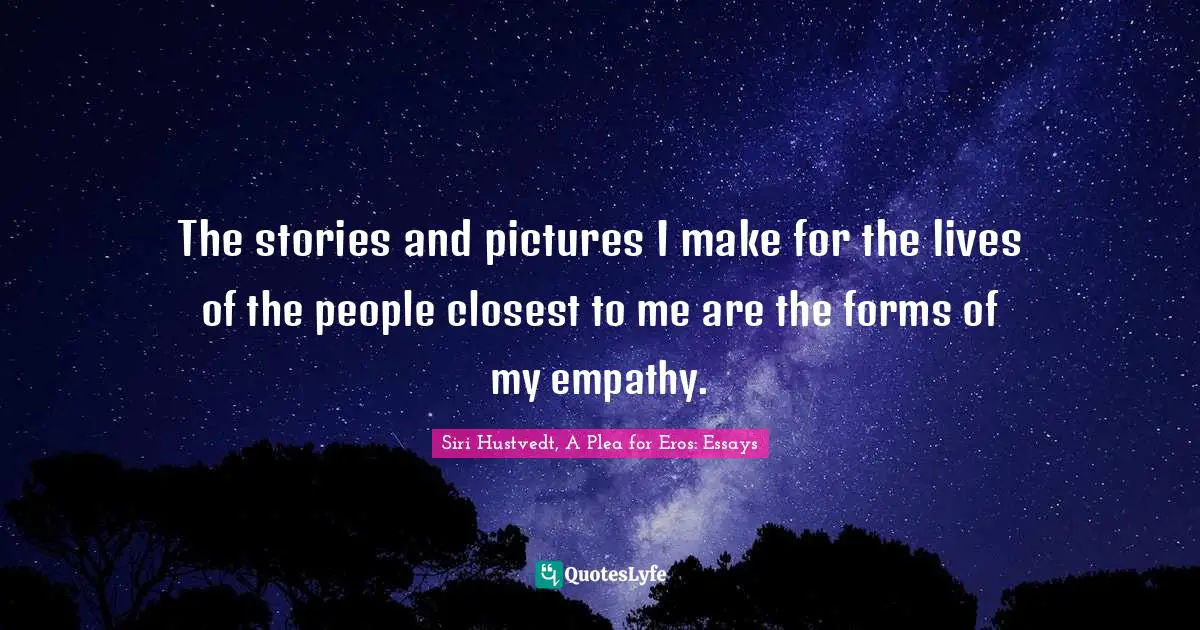 The stories and pictures I make for the lives of the people closest to me are the forms of my empathy.