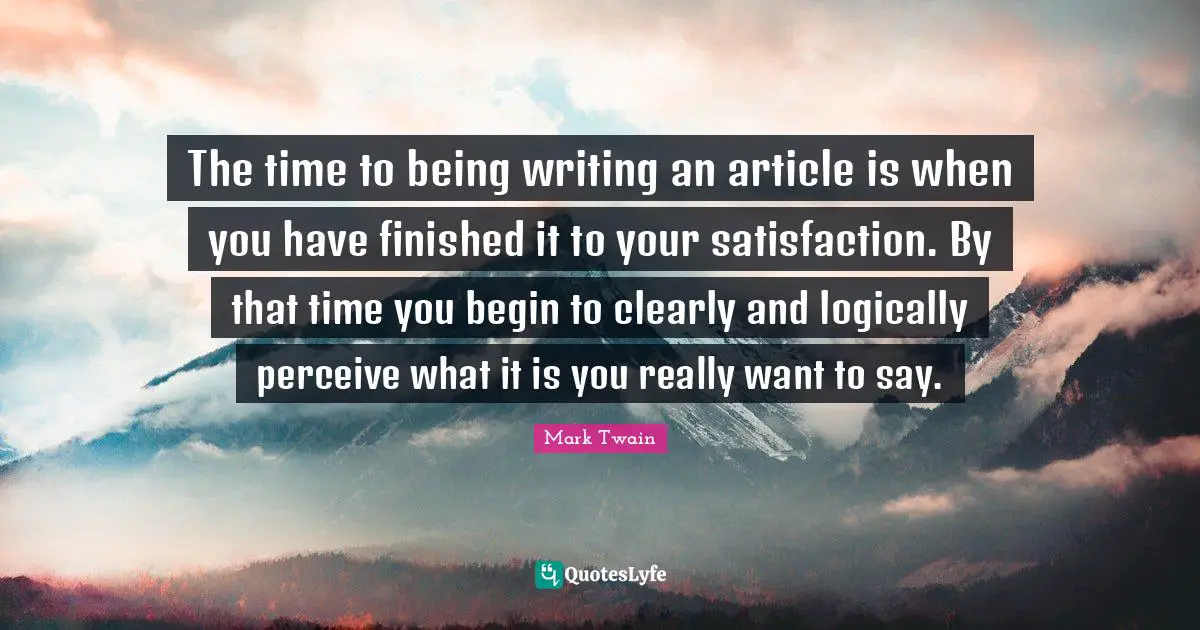 Writing Process Quotes: "The time to being writing an article is when you have finished it to your satisfaction. By that time you begin to clearly and logically perceive what it is you really want to say."