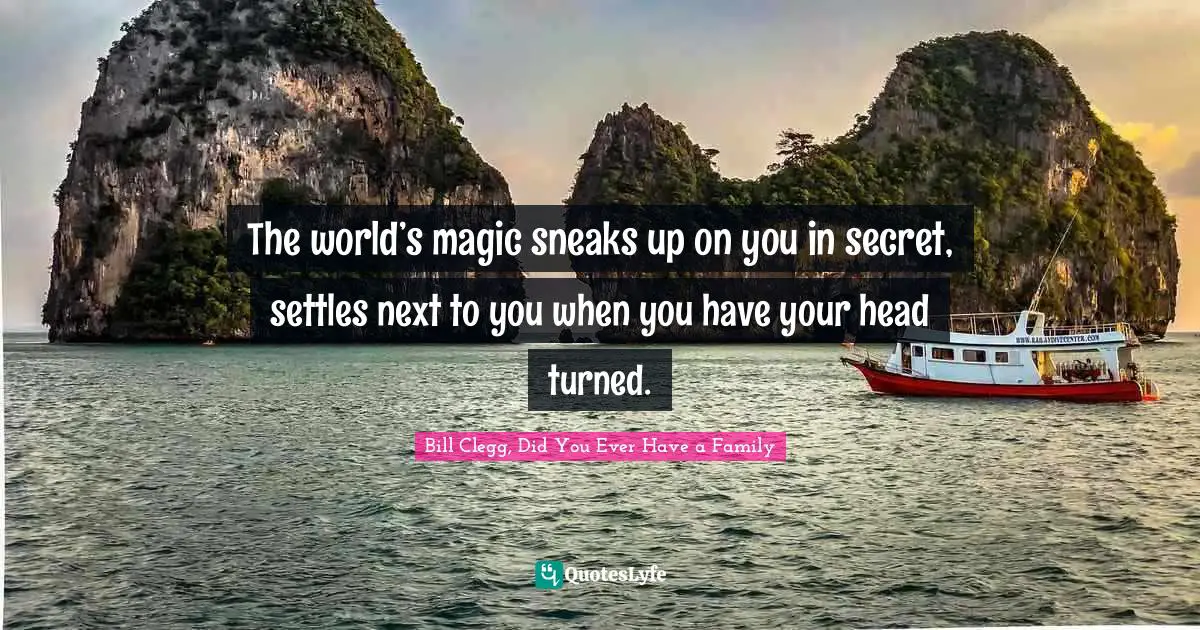 The world’s magic sneaks up on you in secret, settles next to you when you have your head turned.