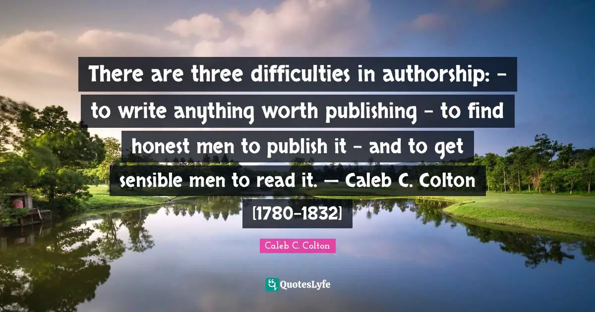 There are three difficulties in authorship: – to write anything worth publishing - to find honest men to publish it - and to get sensible men to read it. — Caleb C. Colton [1780-1832]