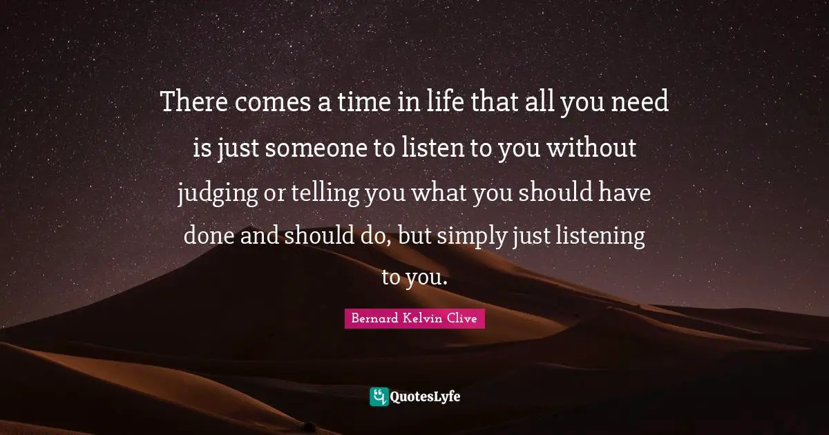 Bernard Kelvin Clive Quotes: "There comes a time in life that all you need is just someone to listen to you without judging or telling you what you should have done and should do, but simply just listening to you."