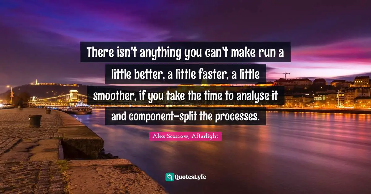 There isn't anything you can't make run a little better, a little faster, a little smoother, if you take the time to analyse it and component-split the processes.