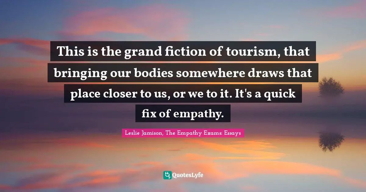 This is the grand fiction of tourism, that bringing our bodies somewhere draws that place closer to us, or we to it. It's a quick fix of empathy.