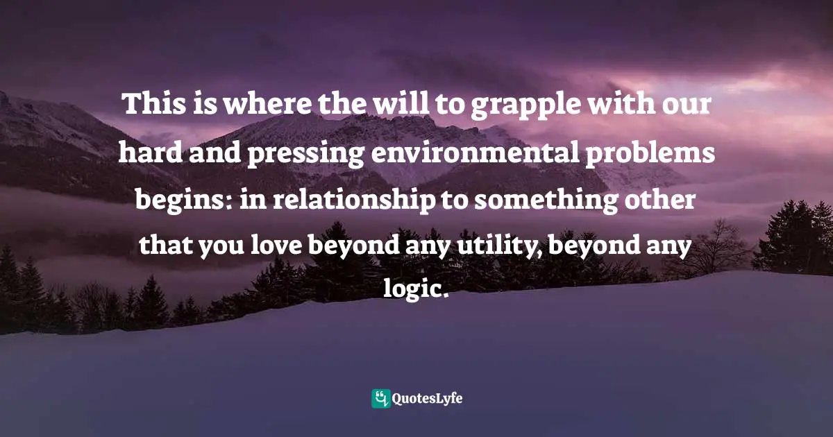 This is where the will to grapple with our hard and pressing environmental problems begins: in relationship to something other that you love beyond any utility, beyond any logic.