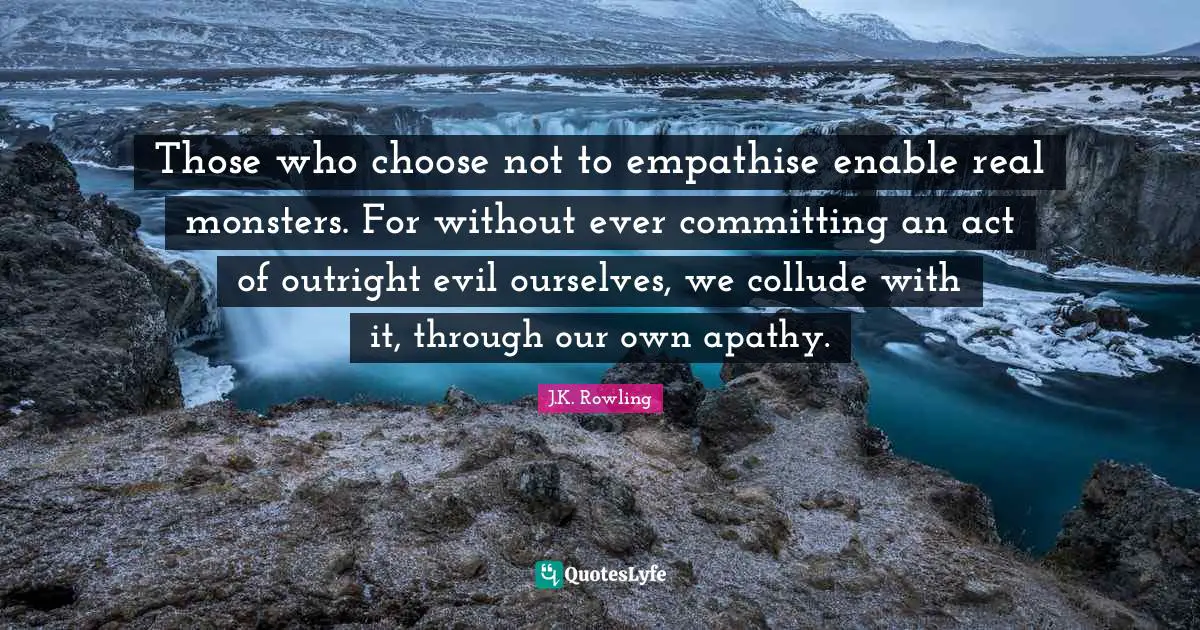 Those who choose not to empathise enable real monsters. For without ever committing an act of outright evil ourselves, we collude with it, through our own apathy.
