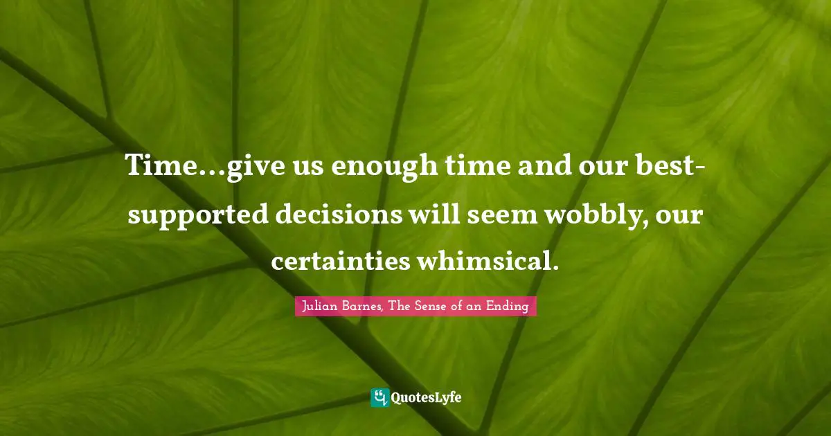 Time...give us enough time and our best-supported decisions will seem wobbly, our certainties whimsical.