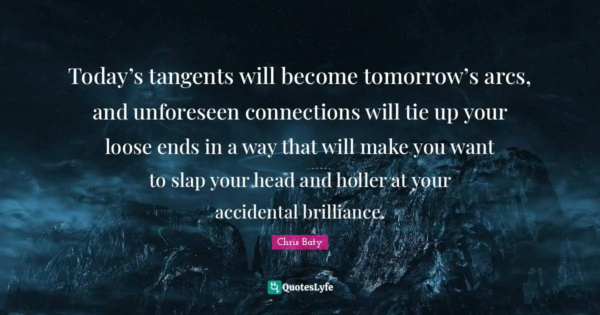 Today’s tangents will become tomorrow’s arcs, and unforeseen connections will tie up your loose ends in a way that will make you want to slap your head and holler at your accidental brilliance.