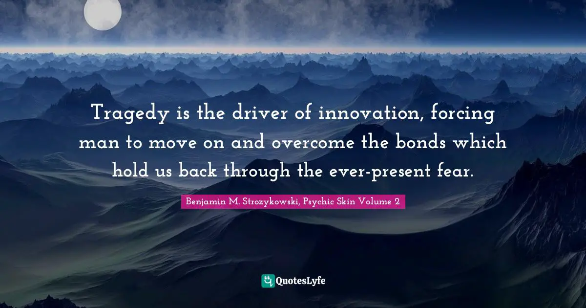 Tragedy is the driver of innovation, forcing man to move on and overcome the bonds which hold us back through the ever-present fear.