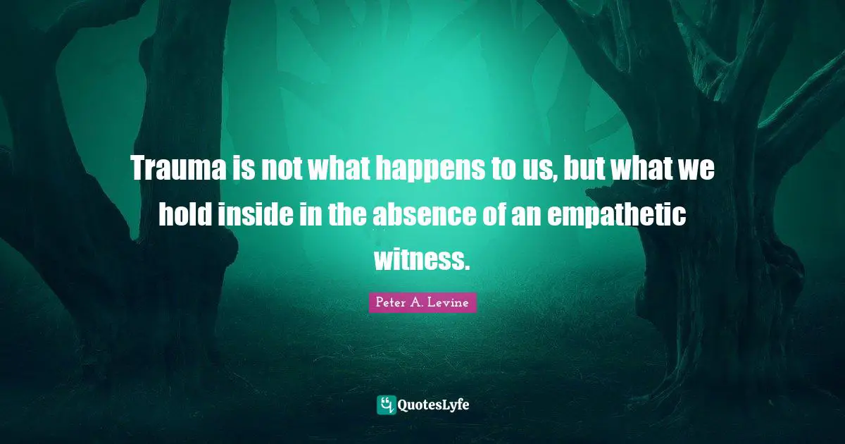 Trauma is not what happens to us, but what we hold inside in the absence of an empathetic witness.