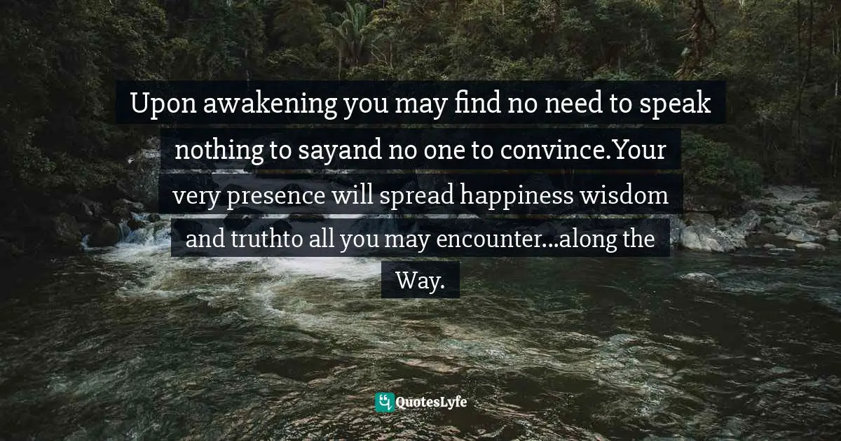Upon awakening you may find no need to speak nothing to sayand no one to convince.Your very presence will spread happiness wisdom and truthto all you may encounter...along the Way.