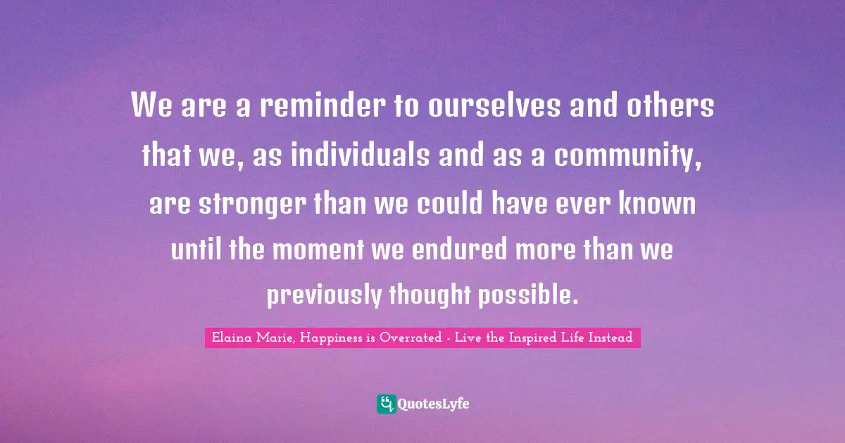 We are a reminder to ourselves and others that we, as individuals and as a community, are stronger than we could have ever known until the moment we endured more than we previously thought possible.