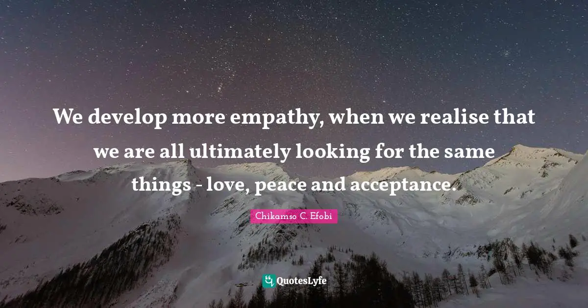 We develop more empathy, when we realise that we are all ultimately looking for the same things - love, peace and acceptance.
