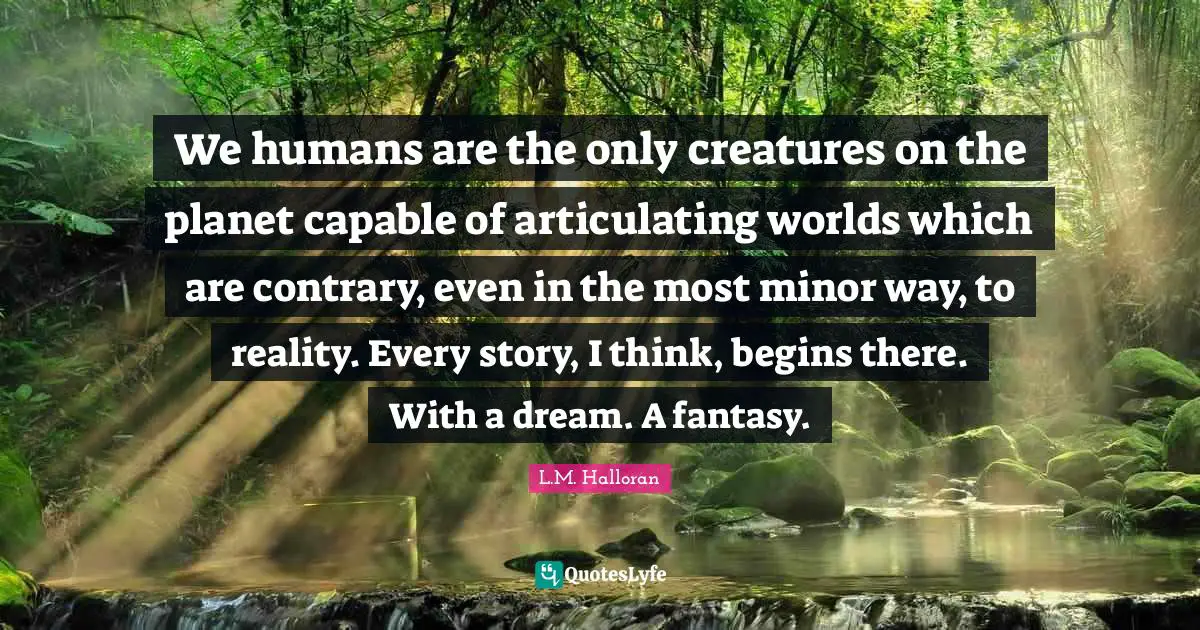We humans are the only creatures on the planet capable of articulating worlds which are contrary, even in the most minor way, to reality. Every story, I think, begins there. With a dream. A fantasy.