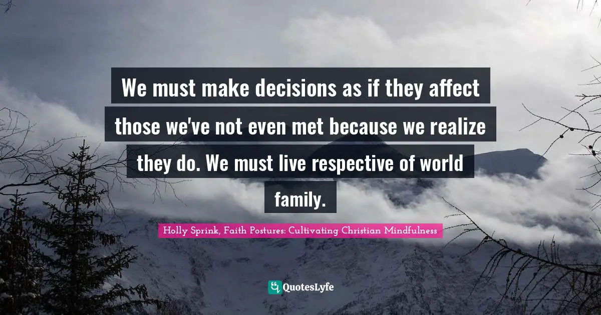 We must make decisions as if they affect those we've not even met because we realize they do. We must live respective of world family.