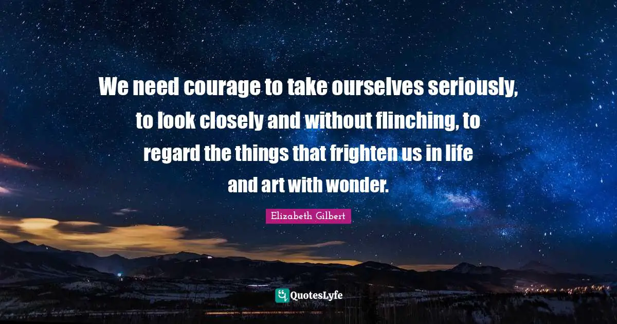 We need courage to take ourselves seriously, to look closely and without flinching, to regard the things that frighten us in life and art with wonder.