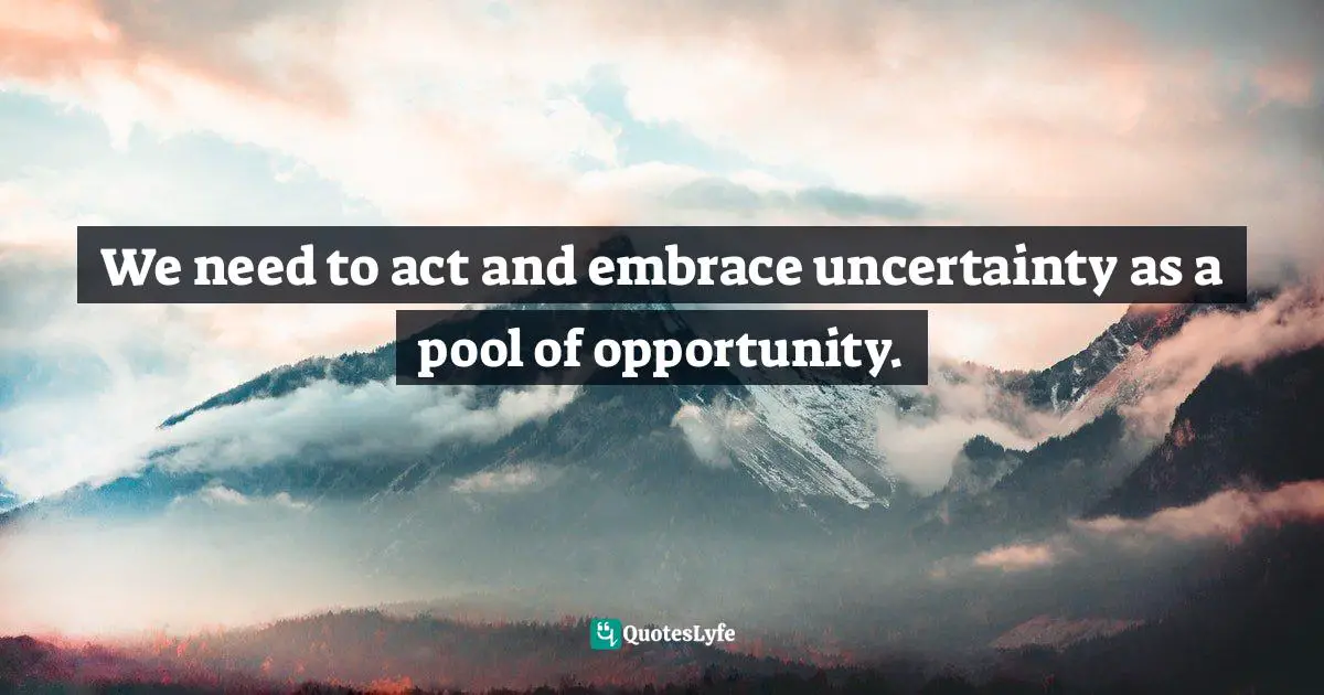 We need to act and embrace uncertainty as a pool of opportunity.