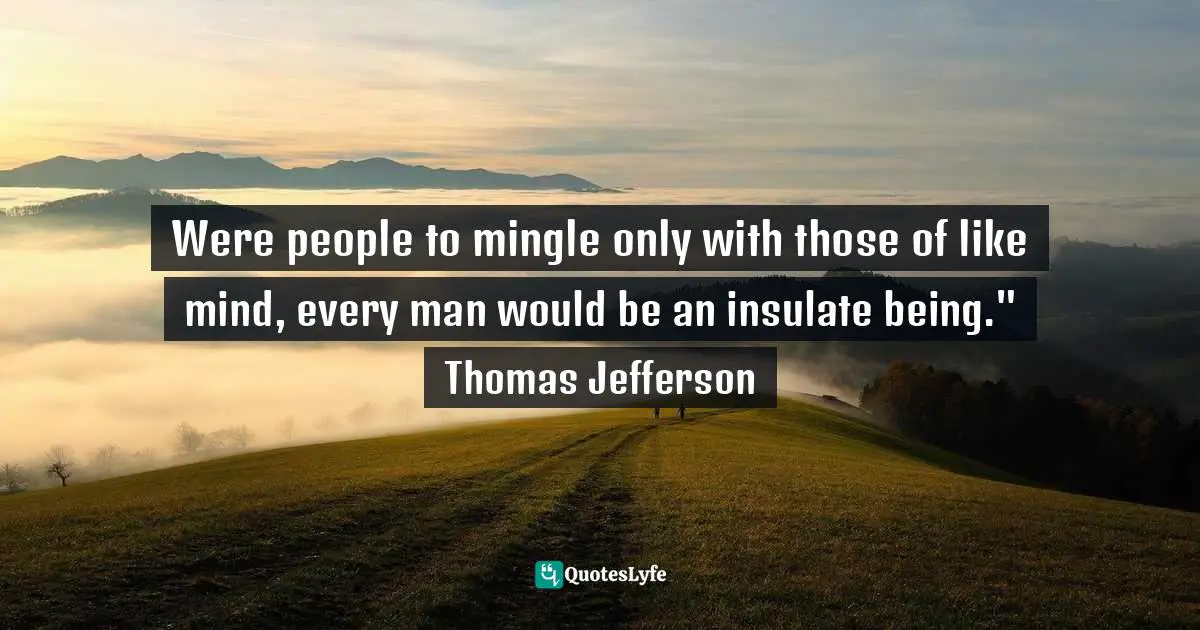 Were people to mingle only with those of like mind, every man would be an insulate being." Thomas Jefferson