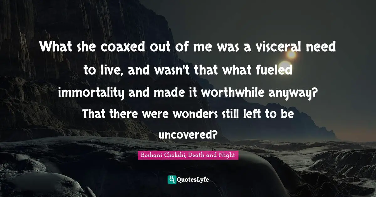 What she coaxed out of me was a visceral need to live, and wasn't that what fueled immortality and made it worthwhile anyway? That there were wonders still left to be uncovered?