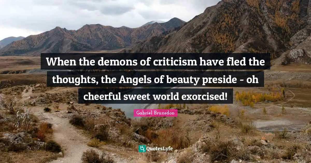 When the demons of criticism have fled the thoughts, the Angels of beauty preside - oh cheerful sweet world exorcised!