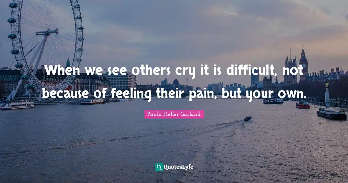 When we see others cry it is difficult, not because of feeling their pain, but your own.