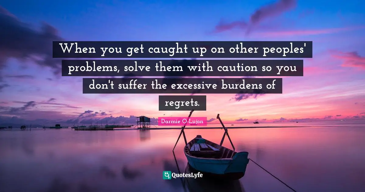 When you get caught up on other peoples' problems, solve them with caution so you don't suffer the excessive burdens of regrets.