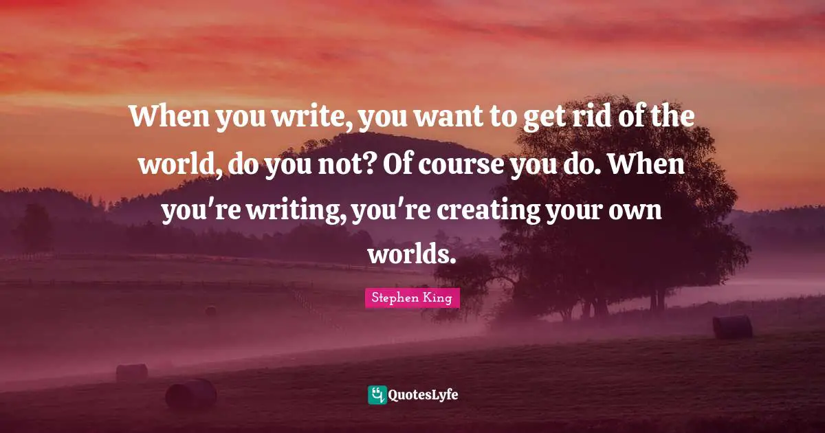 When you write, you want to get rid of the world, do you not? Of course you do. When you're writing, you're creating your own worlds.