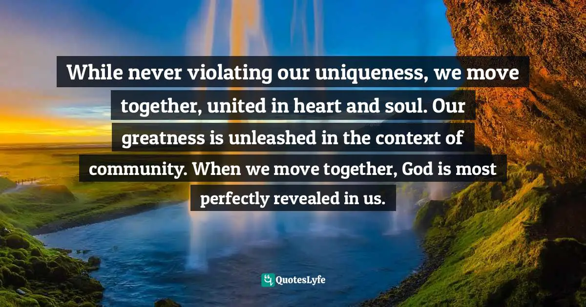 While never violating our uniqueness, we move together, united in heart and soul. Our greatness is unleashed in the context of community. When we move together, God is most perfectly revealed in us.