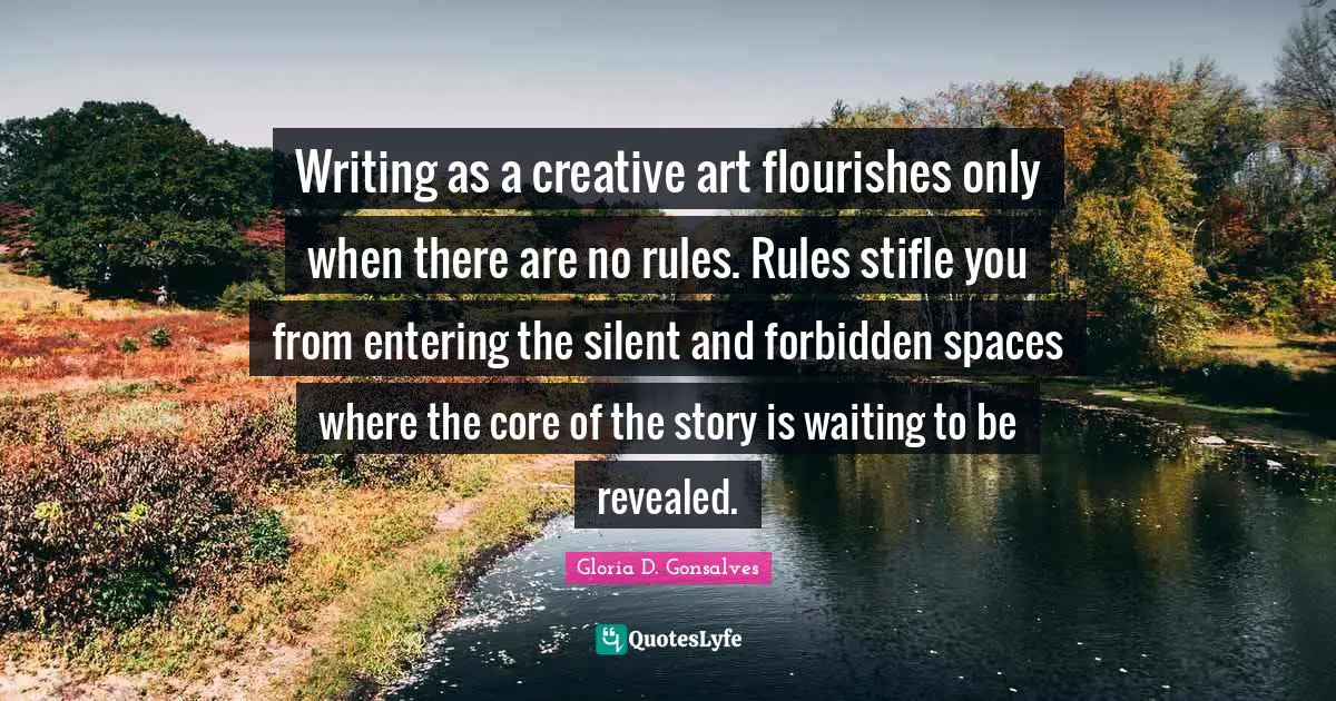 Writing as a creative art flourishes only when there are no rules. Rules stifle you from entering the silent and forbidden spaces where the core of the story is waiting to be revealed.