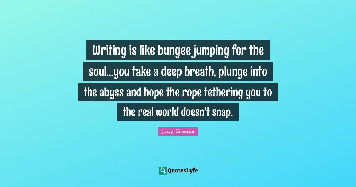 Writing is like bungee jumping for the soul...you take a deep breath, plunge into the abyss and hope the rope tethering you to the real world doesn't snap.