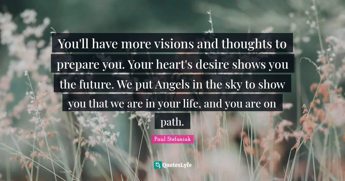 You'll have more visions and thoughts to prepare you. Your heart's desire shows you the future. We put Angels in the sky to show you that we are in your life, and you are on path.