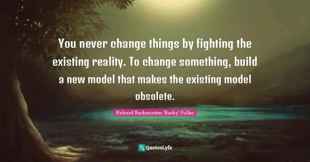 Richard Buckminster 'Bucky' Fuller Quotes: You never change things by fighting the existing reality. To change something, build a new model that makes the existing model obsolete.