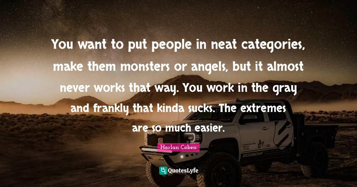 You want to put people in neat categories, make them monsters or angels, but it almost never works that way. You work in the gray and frankly that kinda sucks. The extremes are so much easier.