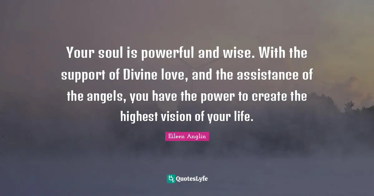 Your soul is powerful and wise. With the support of Divine love, and the assistance of the angels, you have the power to create the highest vision of your life.