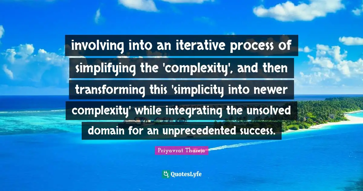 Priyavrat Thareja Quotes: "involving into an iterative process of simplifying the 'complexity', and then transforming this 'simplicity into newer complexity' while integrating the unsolved domain for an unprecedented success."