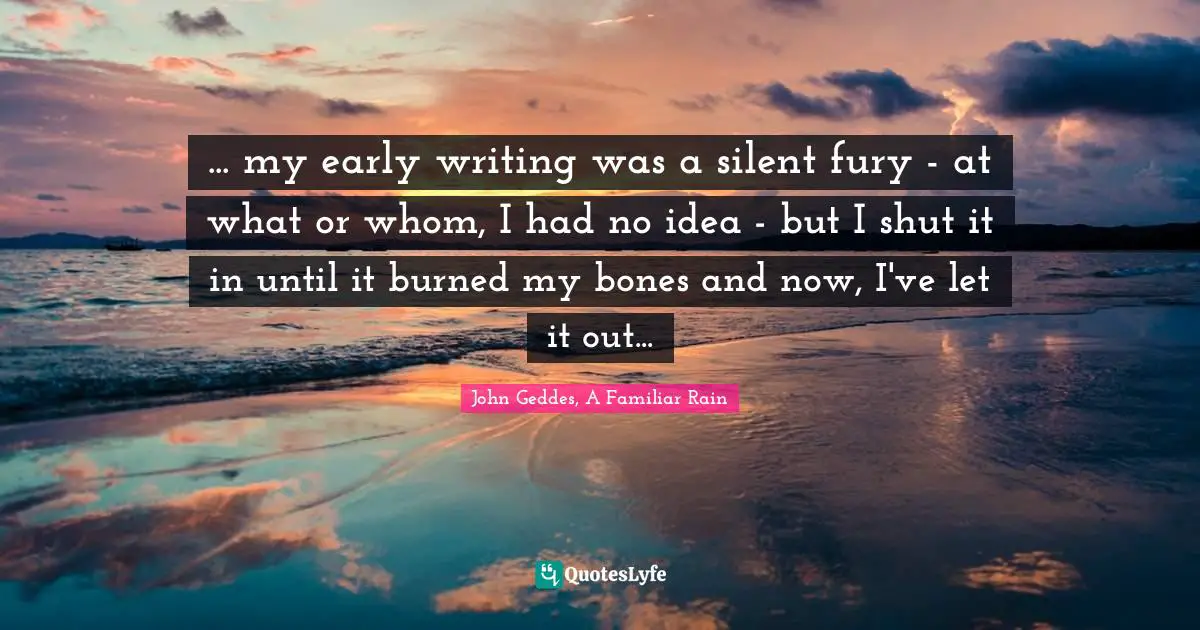 ... my early writing was a silent fury - at what or whom, I had no idea - but I shut it in until it burned my bones and now, I've let it out...