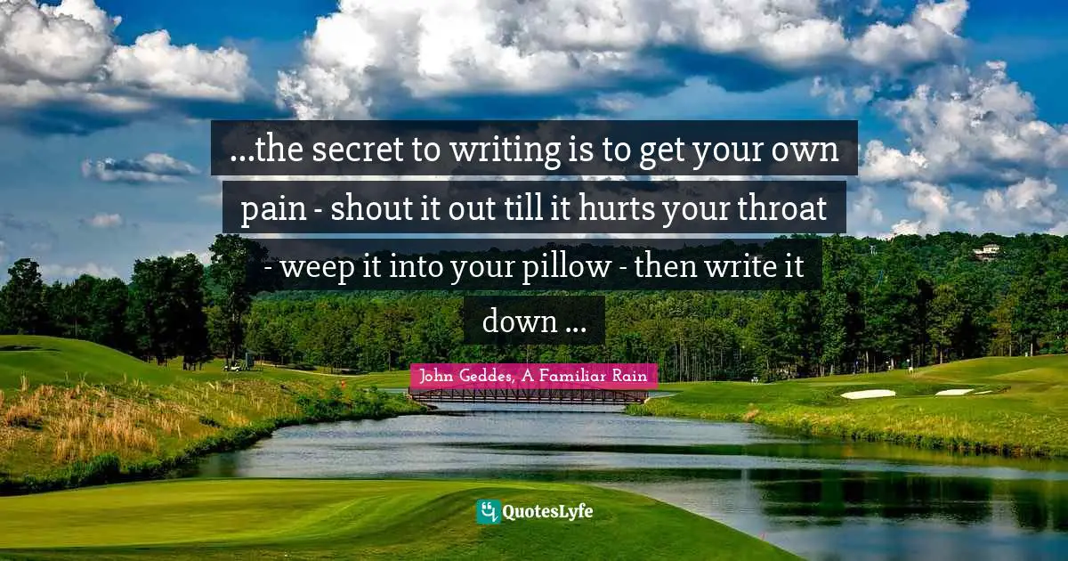 ...the secret to writing is to get your own pain - shout it out till it hurts your throat - weep it into your pillow - then write it down ...