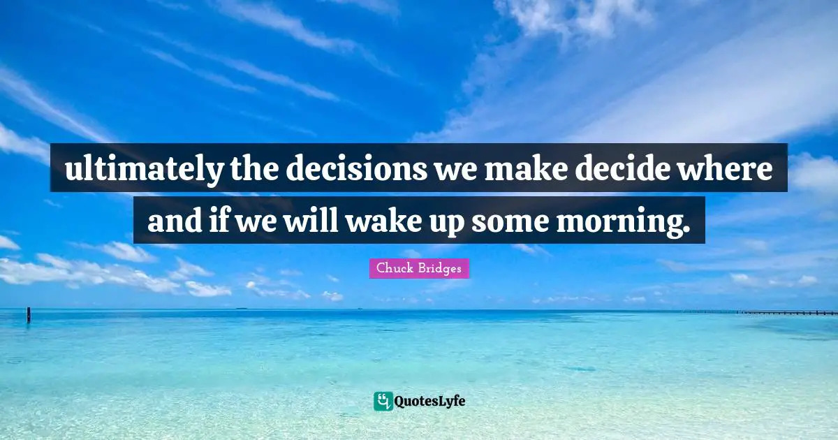 ultimately the decisions we make decide where and if we will wake up some morning.