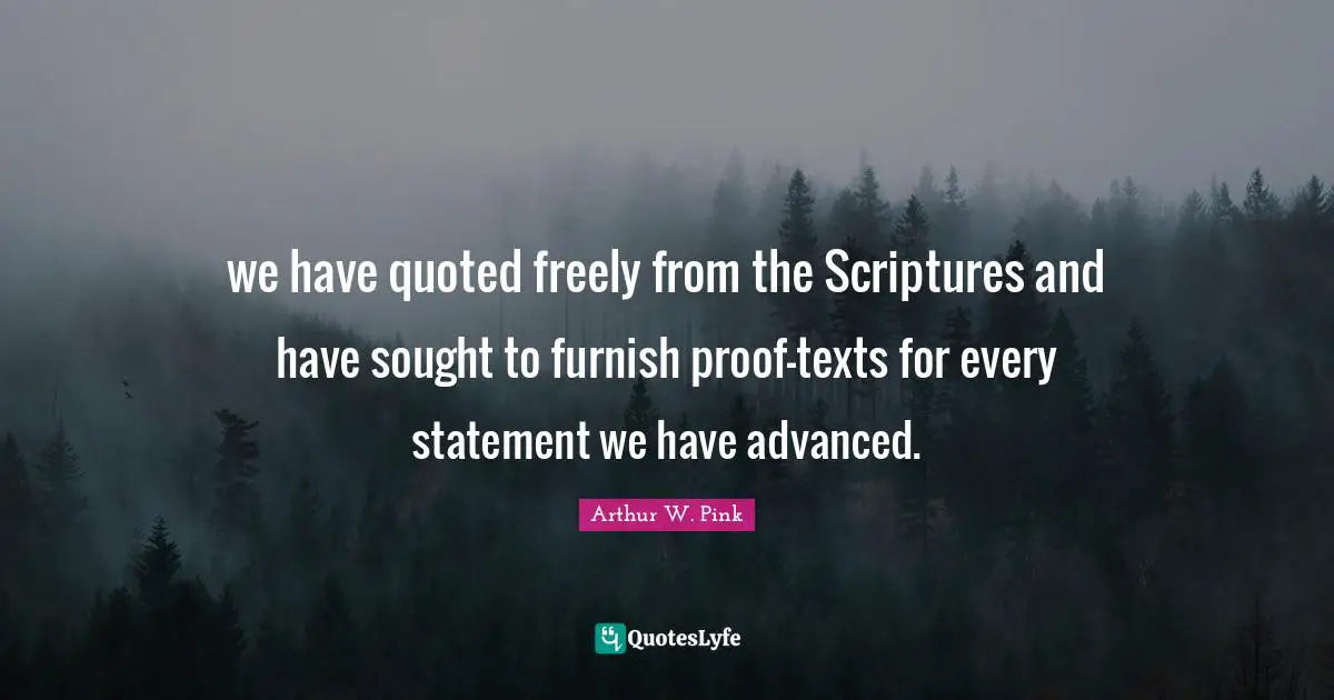 Arthur W. Pink Quotes: "we have quoted freely from the Scriptures and have sought to furnish proof-texts for every statement we have advanced."